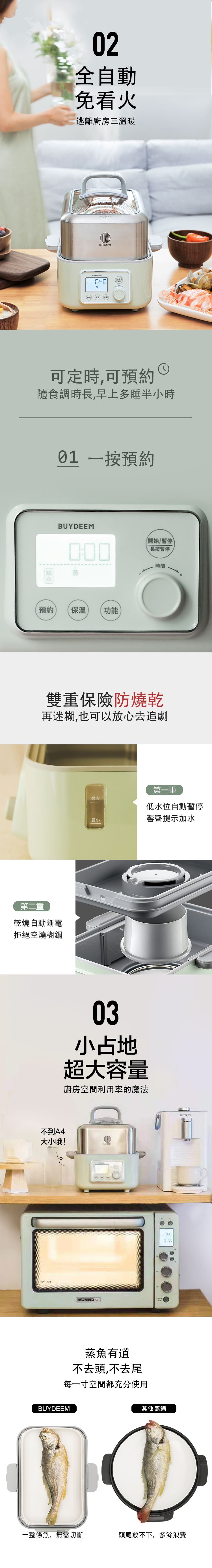 BUYDEEM北鼎-多功能蒸燉鍋-02全自動 免看火-逃離廚房三溫暖__可定時 可預約-隨食調時長 早上多睡半小時-一按預約__雙重保險防燒乾-再迷糊 也可以放心去追劇-第一重 低水位自動暫停 響聲提示加水-第二重 乾燒自動斷電 拒絕空燒糊鍋__03小占地 超大容量-廚房空間利用率的魔法__蒸魚有道 不去頭 不去尾-每一寸空間都充分使用