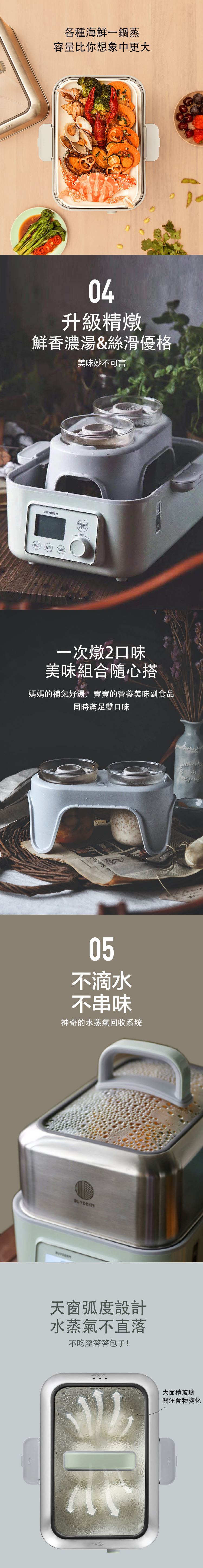 BUYDEEM北鼎-多功能蒸燉鍋-各種海鮮一鍋蒸 容量比你想象中更大__04升級精燉 鮮香濃湯&絲滑優格-美味妙不可言__一次燉2口味 美味組合隨心搭-媽媽的補氣好湯 寶寶的營養美味副食品 同時滿足雙口味__05不滴水 不串味-神奇的水蒸氣回收系统__天窗弧度設計 水蒸氣不直落-不吃溼答答包子-大面積玻璃 關注食物變化