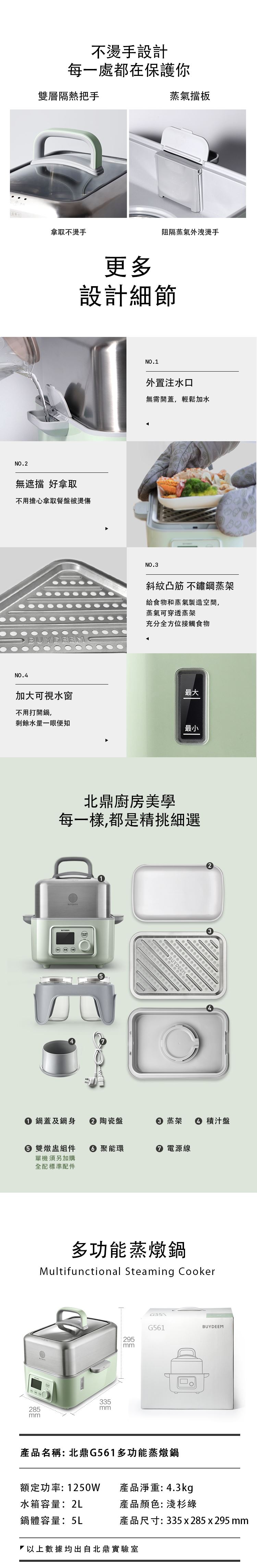 BUYDEEM北鼎-多功能蒸燉鍋-不燙手設計 每一處都在保護你-雙層隔熱把手-蒸氣擋板-拿取不燙手-阻隔蒸氣外洩燙手__更多設計細節-外置注水口 無需開蓋 輕松加水-無遮擋 好拿取 不用擔心拿取餐盤被燙傷-斜紋凸筋 不鋪鋼蒸架 給食物和蒸氣製造空間 蒸氣可穿透蒸架 充分全方位接觸食物-加大可視水窗 不用打開鍋 剩餘水量一眼便知__北鼎廚房美學-每一樣 都是精挑細選-鍋蓋及鍋身-陶瓷盤-蒸架-積汁盤-雙燉盅組件-聚能環-電源線__多功能蒸燉鍋-北鼎G551多功能蒸燉鍋-Multifunctional Steaming Cooker-淺杉綠